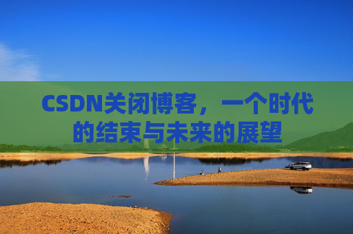 CSDN关闭博客，一个时代的结束与未来的展望